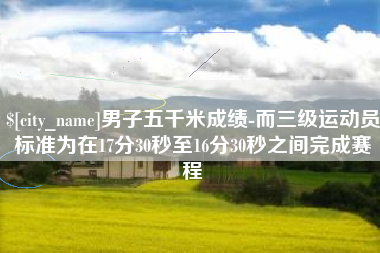 朔州男子五千米成绩-而三级运动员标准为在17分30秒至16分30秒之间完成赛程