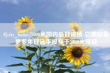 朔州5000米国内最好成绩-它激励着更多年轻选手投身于5000米项目