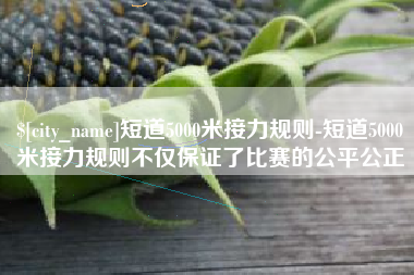 朔州短道5000米接力规则-短道5000米接力规则不仅保证了比赛的公平公正