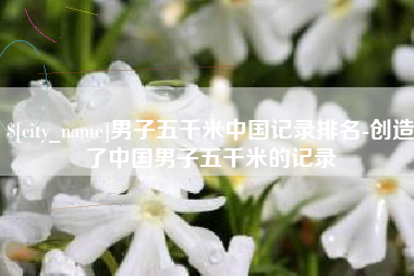朔州男子五千米中国记录排名-创造了中国男子五千米的记录