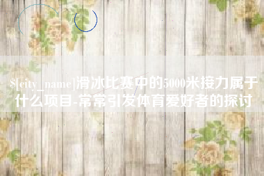 朔州滑冰比赛中的5000米接力属于什么项目-常常引发体育爱好者的探讨
