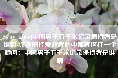 朔州中国男子五千米记录保持者是谁啊-许多田径爱好者心中都有这样一个疑问：中国男子五千米记录保持者是谁啊