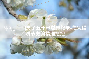 朔州男子五千米世界纪录-他凭借对节奏的精准把控