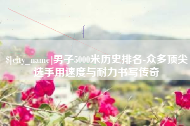 朔州男子5000米历史排名-众多顶尖选手用速度与耐力书写传奇