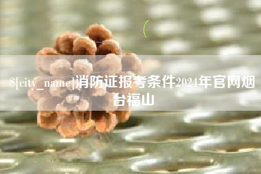 朔州消防证报考条件2024年官网烟台福山